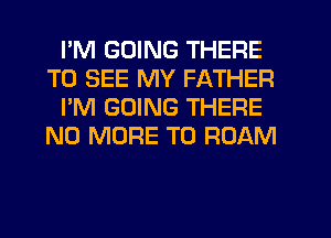I'M GOING THERE
TO SEE MY FATHER
I'M GOING THERE
NO MORE TO ROAM