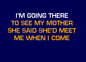 I'M GOING THERE
TO SEE MY MOTHER
SHE SAID SHED MEET
ME WHEN I COME