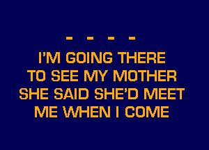 I'M GOING THERE
TO SEE MY MOTHER
SHE SAID SHED MEET
ME WHEN I COME