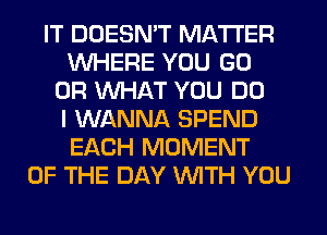 IT DOESN'T MATTER
WHERE YOU GO
OR WHAT YOU DO
I WANNA SPEND
EACH MOMENT
OF THE DAY WITH YOU