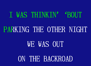 I WAS THINKIW BOUT
PARKING THE OTHER NIGHT
WE WAS OUT
ON THE BACKROAD