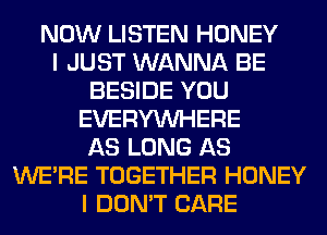 NOW LISTEN HONEY
I JUST WANNA BE
BESIDE YOU
EVERYWHERE
AS LONG AS
WERE TOGETHER HONEY
I DON'T CARE
