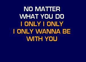 NO MATTER
WHAT YOU DO
I ONLY I ONLY

I ONLY WANNA BE
WITH YOU