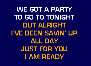 WE GOT A PARTY
TO GO TO TONIGHT
BUT ALRIGHT
I'VE BEEN SAVIN' UP
ALL DAY
JUST FOR YOU
I AM READY