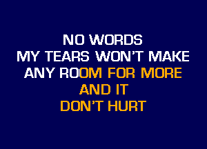 NU WORDS
MY TEARS WON'T MAKE
ANY ROOM FOR MORE
AND IT
DON'T HURT
