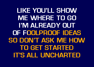 LIKE YOU'LL SHOW
ME WHERE TO GO
I'M ALREADY OUT
OF FUDLPRUUF IDEAS
SO DON'T ASK ME HOW
TO GET STARTED
IT'S ALL UNCHARTED