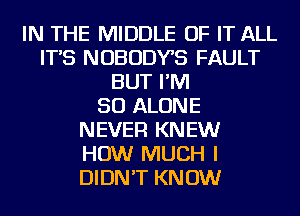 IN THE MIDDLE OF IT ALL
IT'S NOBODYB FAULT
BUT I'M
SO ALONE
NEVER KNEW
HOW MUCH I
DIDN'T KNOW