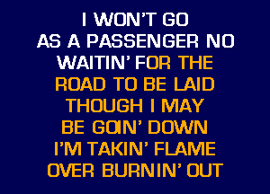 I WON'T GO
AS A PASSENGER NO
WAITIN' FOR THE
ROAD TO BE LAID
THOUGH I MAY
BE GOlN' DOWN
I'M TAKIN' FLAME
OVER BURNIN' OUT