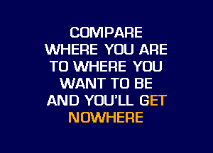 COMPARE
WHERE YOU ARE
TO WHERE YOU

WANT TO BE
AND YOU'LL GET
NOWHERE