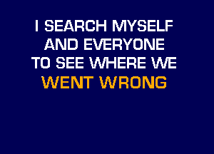 I SEARCH MYSELF
AND EVERYONE
TO SEE WHERE WE

WENT WRONG