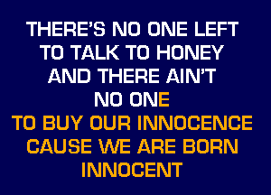 THERE'S NO ONE LEFT
TO TALK TO HONEY
AND THERE AIN'T
NO ONE
TO BUY OUR INNOCENCE
CAUSE WE ARE BORN
INNOCENT
