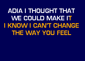 ADIA I THOUGHT THAT
WE COULD MAKE IT
I KNOWI CAN'T CHANGE
THE WAY YOU FEEL