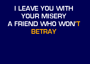I LEAVE YOU WTH
YOUR MISERY
A FRIEND WHO WON'T
BETRAY