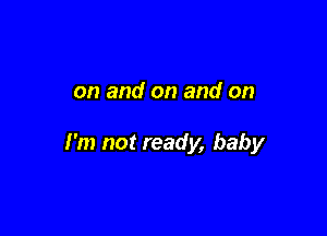 on and on and on

I'm not ready, baby