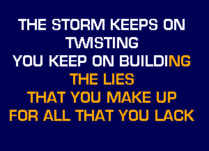 THE STORM KEEPS 0N
TUVISTING
YOU KEEP ON BUILDING
THE LIES
THAT YOU MAKE UP
FOR ALL THAT YOU LACK