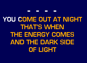 YOU COME OUT AT NIGHT
THAT'S WHEN
THE ENERGY COMES
AND THE DARK SIDE
OF LIGHT