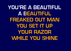 YOU'RE A BEAUTIFUL
A BEAUTIFUL
FREAKED OUT MAN
YOU SET IT UP
YOUR RAZOR
WHILE YOU SHINE