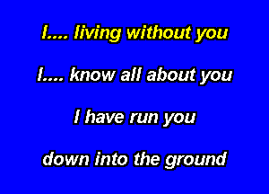 1.... living without you
1.... know all about you

I have run you

down into the ground