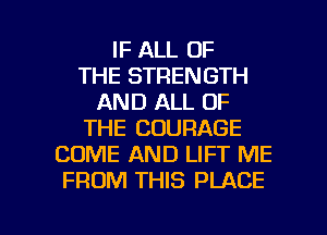 IF ALL OF
THE STRENGTH
AND ALL OF
THE COURAGE
COME AND LIFT ME
FROM THIS PLACE

g