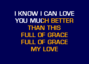 I KNOW I CAN LOVE
YOU MUCH BETTER
THAN THIS
FULL OF GRACE
FULL OF GRACE
MY LOVE

g