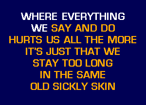 WHERE EVERYTHING
WE SAY AND DO
HURTS US ALL THE MORE
IT'S JUST THAT WE
STAY TOD LONG
IN THE SAME
OLD SICKLY SKIN