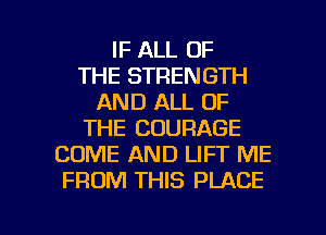 IF ALL OF
THE STRENGTH
AND ALL OF
THE COURAGE
COME AND LIFT ME
FROM THIS PLACE

g