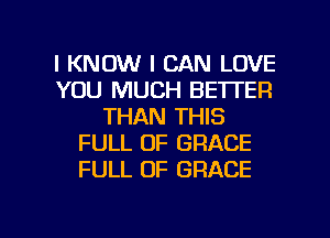 I KNOW I CAN LOVE
YOU MUCH BETTER
THAN THIS
FULL OF GRACE
FULL OF GRACE

g