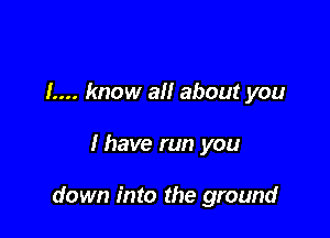 1.... know all about you

I have run you

down into the ground