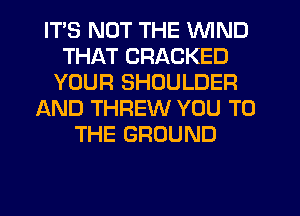 ITS NOT THE WIND
THAT CRACKED
YOUR SHOULDER
AND THREW YOU TO
THE GROUND
