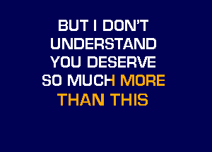 BUT I DON'T
UNDERSTAND
YOU DESERVE

SO MUCH MORE
THAN THIS