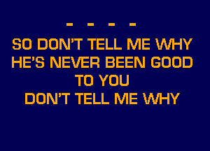 SO DON'T TELL ME WHY
HE'S NEVER BEEN GOOD
TO YOU
DON'T TELL ME WHY