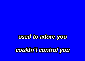 used to adore you

couldn't control you