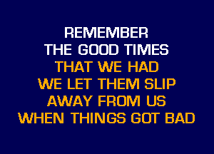 REMEMBER
THE GOOD TIMES
THAT WE HAD
WE LET THEM SLIP
AWAY FROM US
WHEN THINGS GOT BAD
