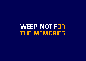 WEEP NOT FOR

THE MEMORIES