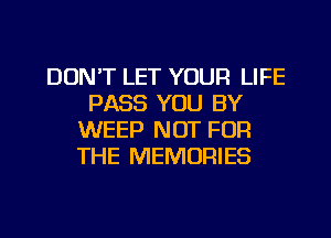 DON'T LET YOUR LIFE
PASS YOU BY
WEEP NOT FOR
THE MEMORIES