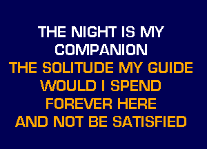 THE NIGHT IS MY
COMPANION
THE SOLITUDE MY GUIDE
WOULD I SPEND
FOREVER HERE
AND NOT BE SATISFIED
