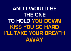 AND I WOULD BE
THE ONE
TO HOLD YOU DOWN
KISS YOU SO HARD
I'LL TAKE YOUR BREATH

AWAY