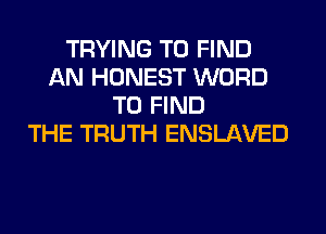 TRYING TO FIND
AN HONEST WORD
TO FIND
THE TRUTH ENSLAVED