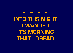 INTO THIS NIGHT
l WANDER

ITS MORNING
THAT I DREAD