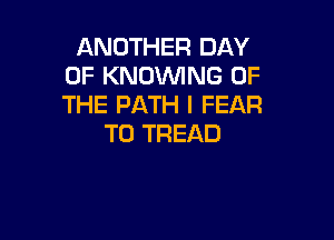 ANOTHER DAY
OF KNOWNG OF
THE PATH I FEAR

T0 TREAD