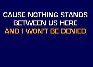 CAUSE NOTHING STANDS
BETWEEN US HERE
AND I WON'T BE DENIED