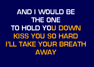 AND I WOULD BE
THE ONE
TO HOLD YOU DOWN
KISS YOU SO HARD
I'LL TAKE YOUR BREATH
AWAY