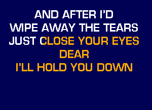 AND AFTER I'D
WIPE AWAY THE TEARS
JUST CLOSE YOUR EYES

DEAR
I'LL HOLD YOU DOWN