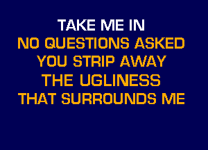 TAKE ME IN
NO QUESTIONS ASKED
YOU STRIP AWAY
THE UGLINESS
THAT SURROUNDS ME