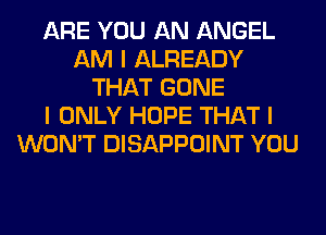 ARE YOU AN ANGEL
AM I ALREADY
THAT GONE
I ONLY HOPE THAT I
WON'T DISAPPOINT YOU