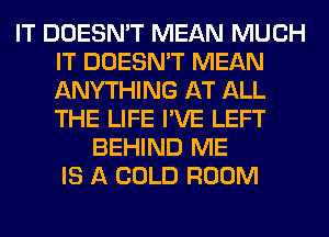 IT DOESN'T MEAN MUCH
IT DOESN'T MEAN
ANYTHING AT ALL
THE LIFE I'VE LEFT

BEHIND ME
IS A COLD ROOM