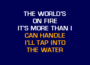 THE WORLD'S
ON FIRE
IT'S MORE THAN I

CAN HANDLE
I'LL TAP INTO
THE WATER
