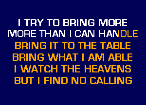 I TRY TO BRING MORE
MORE THAN I CAN HANDLE

BRING IT TO THE TABLE
BRING WHAT I AM ABLE
I WATCH THE HEAVENS
BUT I FIND NU CALLING