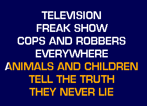 TELEVISION
FREAK SHOW
COPS AND ROBBERS
EVERYWHERE
ANIMALS AND CHILDREN
TELL THE TRUTH
THEY NEVER LIE