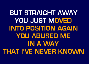 BUT STRAIGHT AWAY
YOU JUST MOVED
INTO POSITION AGAIN
YOU ABUSED ME
IN A WAY
THAT I'VE NEVER KNOWN